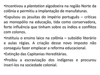 •Incentivou a plantation algodoeira na região Norte da
colônia e permitiu a implantação de manufaturas.
•Expulsou os jesuítas do império português – críticas
ao monopólio na educação, tida como conservadora,
forte influência que tinham sobre os índios e conflitos
com colonos.
•Instituiu o ensino laico na colônia – subsídio literário
e aulas régias. A criação desse novo imposto não
conseguiu fazer emplacar a reforma educacional.
•Extinção das Capitanias Hereditárias.
•Proibiu a escravização dos indígenas e procurou
inseri-los na sociedade colonial.
 
