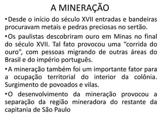 A MINERAÇÃO
•Desde o início do século XVII entradas e bandeiras
procuravam metais e pedras preciosas no sertão.
•Os paulistas descobriram ouro em Minas no final
do século XVII. Tal fato provocou uma “corrida do
ouro”, com pessoas migrando de outras áreas do
Brasil e do império português.
•A mineração também foi um importante fator para
a ocupação territorial do interior da colônia.
Surgimento de povoados e vilas.
•O desenvolvimento da mineração provocou a
separação da região mineradora do restante da
capitania de São Paulo
 