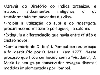 •Através do Diretório do Índios organizou e
mapeou aldeamentos indígenas e os
transformando em povoados ou vilas.
•Proibiu a utilização do tupi e do nheengatu
procurando normatizar o português, na colônia.
•Extinguiu a diferenciação que havia entre cristão e
cristão novos.
•Com a morte de D. José I, Pombal perdeu espaço
e foi destituído por D. Maria I (em 1777). Nesse
processo que ficou conhecido com a “viradeira”, D.
Maria I e seu grupo conservador revogou diversas
medidas implementadas por Pombal.
 
