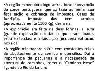 •A região mineradora logo sofreu forte intervenção
da coroa portuguesa, que só fazia aumentar sua
fiscalização e cobrança de impostos. Casas de
fundição, imposto das cem arrobas
(aproximadamente 1500 Kg), derrama.
•A exploração era feita de duas formas: a lavra
(grande exploração em datas), que eram doadas
e/ou sorteadas; e a faiscação (pequena extração,
nos rios).
•A região mineradora sofria com constantes crises
de abastecimento de comida e utensílios. Daí a
importância da pecuárias e a necessidade da
abertura de caminhos, como o “Caminho Novo”
ligando ao Rio de Janeiro.
 