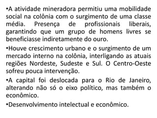 •A atividade mineradora permitiu uma mobilidade
social na colônia com o surgimento de uma classe
média. Presença de profissionais liberais,
garantindo que um grupo de homens livres se
beneficiasse indiretamente do ouro.
•Houve crescimento urbano e o surgimento de um
mercado interno na colônia, interligando as atuais
regiões Nordeste, Sudeste e Sul. O Centro-Oeste
sofreu pouca intervenção.
•A capital foi deslocada para o Rio de Janeiro,
alterando não só o eixo político, mas também o
econômico.
•Desenvolvimento intelectual e econômico.
 