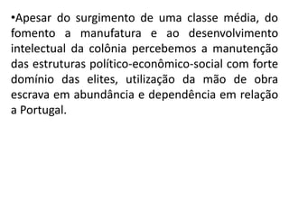 •Apesar do surgimento de uma classe média, do
fomento a manufatura e ao desenvolvimento
intelectual da colônia percebemos a manutenção
das estruturas político-econômico-social com forte
domínio das elites, utilização da mão de obra
escrava em abundância e dependência em relação
a Portugal.
 