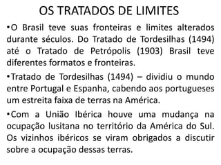 OS TRATADOS DE LIMITES
•O Brasil teve suas fronteiras e limites alterados
durante séculos. Do Tratado de Tordesilhas (1494)
até o Tratado de Petrópolis (1903) Brasil teve
diferentes formatos e fronteiras.
•Tratado de Tordesilhas (1494) – dividiu o mundo
entre Portugal e Espanha, cabendo aos portugueses
um estreita faixa de terras na América.
•Com a União Ibérica houve uma mudança na
ocupação lusitana no território da América do Sul.
Os vizinhos ibéricos se viram obrigados a discutir
sobre a ocupação dessas terras.
 