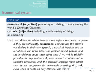 10/27
Introduction
Ecumenical Logic
One or Two negations?
Parting Thoughts
Ecumenical system
Definition
ecumenical (adjective) promoting or relating to unity among the
world’s Christian Churches.
catholic (adjective) including a wide variety of things;
all-embracing.
Here: a codification where two or more logics can coexist in peace
If they are sufficiently ecumenical and can use the other’s
vocabulary in their own speech, a classical logician and an
intuitionist can both adopt the present mixed system, and
the intuitionist must then agree that A ∨c ¬A is trivially
provable for any sentence A, even when it contains intui-
tionistic constants, and the classical logician must admit
that he has no ground for universally asserting A ∨i ¬A,
even when A contains only classical constants. 10 / 27
 