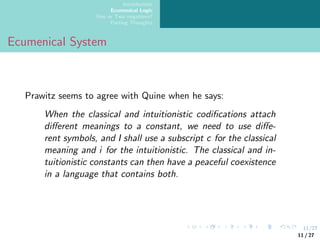 11/27
Introduction
Ecumenical Logic
One or Two negations?
Parting Thoughts
Ecumenical System
Prawitz seems to agree with Quine when he says:
When the classical and intuitionistic codifications attach
different meanings to a constant, we need to use diffe-
rent symbols, and I shall use a subscript c for the classical
meaning and i for the intuitionistic. The classical and in-
tuitionistic constants can then have a peaceful coexistence
in a language that contains both.
11 / 27
 
