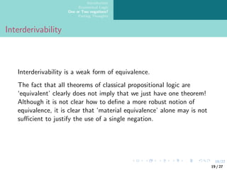 19/27
Introduction
Ecumenical Logic
One or Two negations?
Parting Thoughts
Interderivability
Interderivability is a weak form of equivalence.
The fact that all theorems of classical propositional logic are
‘equivalent’ clearly does not imply that we just have one theorem!
Although it is not clear how to define a more robust notion of
equivalence, it is clear that ‘material equivalence’ alone may is not
sufficient to justify the use of a single negation.
19 / 27
 