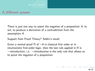 20/27
Introduction
Ecumenical Logic
One or Two negations?
Parting Thoughts
A different answer
There is just one way to assert the negation of a proposition A, to
wit, to produce a derivation of a contradiction from the
assumption A.
Support from Proof Theory? Seldin’s result:
Given a normal proof Π of ¬A in classical first order or in
intuitionistic first-order logic, then the last rule applied in Π is
¬-introduction, i.e. ¬-introduction is the only rule that allows us
to prove the negation of a proposition
20 / 27
 