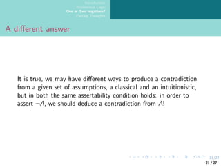 21/27
Introduction
Ecumenical Logic
One or Two negations?
Parting Thoughts
A different answer
It is true, we may have different ways to produce a contradiction
from a given set of assumptions, a classical and an intuitionistic,
but in both the same assertability condition holds: in order to
assert ¬A, we should deduce a contradiction from A!
21 / 27
 