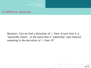 22/27
Introduction
Ecumenical Logic
One or Two negations?
Parting Thoughts
A different question
Question: Can we find a derivation of ⊥ from A such that it is
‘essentially classic’, in the sense that it ‘essentially’ uses classical
reasoning in the derivation of ⊥ from A?
22 / 27
 