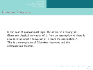 23/27
Introduction
Ecumenical Logic
One or Two negations?
Parting Thoughts
Glivenko Theorems
In the case of propositional logic, the answer is a strong no!
Given any classical derivation of ⊥ from an assumption A, there is
also an intuitionistic derivation of ⊥ from the assumption A.
This is a consequence of Glivenko’s theorems and the
normalization theorem.
23 / 27
 