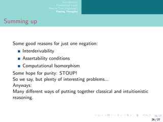 26/27
Introduction
Ecumenical Logic
One or Two negations?
Parting Thoughts
Summing up
Some good reasons for just one negation:
Interderivability
Assertability conditions
Computational Isomorphism
Some hope for purity: STOUP!
So we say, but plenty of interesting problems...
Anyways:
Many different ways of putting together classical and intuitionistic
reasoning.
26 / 27
 