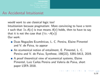 3/27
Introduction
Ecumenical Logic
One or Two negations?
Parting Thoughts
An Accidental Intuitionist
would want to use classical logic too!
Intuitionism because pragmatism: More convincing to have a term
t such that ∃x.A(x) is true means A(t) holds, then to have to say
that it is not the case that (∀x.¬A(x))
Our work:
Duas Negações Ecumênicas, L. C. Pereira, Elaine Pimentel
and V. de Paiva, to appear
An ecumenical notion of entailment, E. Pimentel, L. C.
Pereira and V. de Paiva, Synthese, 198(22), 5391-5413, 2019.
A proof theoretical view of ecumenical systems, Elaine
Pimentel, Luiz Carlos Pereira and Valeria de Paiva, short
paper LSFA 2018.
3 / 27
 