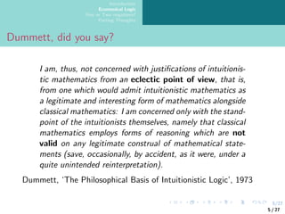 5/27
Introduction
Ecumenical Logic
One or Two negations?
Parting Thoughts
Dummett, did you say?
I am, thus, not concerned with justifications of intuitionis-
tic mathematics from an eclectic point of view, that is,
from one which would admit intuitionistic mathematics as
a legitimate and interesting form of mathematics alongside
classical mathematics: I am concerned only with the stand-
point of the intuitionists themselves, namely that classical
mathematics employs forms of reasoning which are not
valid on any legitimate construal of mathematical state-
ments (save, occasionally, by accident, as it were, under a
quite unintended reinterpretation).
Dummett, ‘The Philosophical Basis of Intuitionistic Logic’, 1973
5 / 27
 