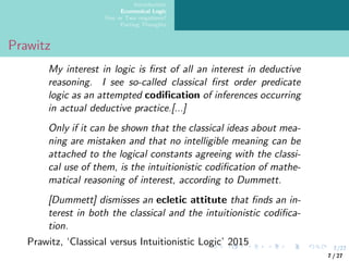 7/27
Introduction
Ecumenical Logic
One or Two negations?
Parting Thoughts
Prawitz
My interest in logic is first of all an interest in deductive
reasoning. I see so-called classical first order predicate
logic as an attempted codification of inferences occurring
in actual deductive practice.[...]
Only if it can be shown that the classical ideas about mea-
ning are mistaken and that no intelligible meaning can be
attached to the logical constants agreeing with the classi-
cal use of them, is the intuitionistic codification of mathe-
matical reasoning of interest, according to Dummett.
[Dummett] dismisses an ecletic attitute that finds an in-
terest in both the classical and the intuitionistic codifica-
tion.
Prawitz, ‘Classical versus Intuitionistic Logic’ 2015
7 / 27
 
