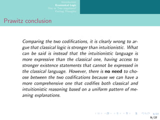 9/27
Introduction
Ecumenical Logic
One or Two negations?
Parting Thoughts
Prawitz conclusion
Comparing the two codifications, it is clearly wrong to ar-
gue that classical logic is stronger than intuitionistic. What
can be said is instead that the intuitionistic language is
more expressive than the classical one, having access to
stronger existence statements that cannot be expressed in
the classical language. However, there is no need to cho-
ose between the two codifications because we can have a
more comprehensive one that codifies both classical and
intuitionistic reasoning based on a uniform pattern of me-
aning explanations.
9 / 27
 