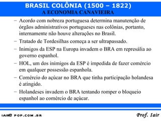 Acordo com nobreza portuguesa determina manutenção de órgãos administrativos portugueses nas colônias, portanto, internamente não houve alterações no Brasil. Tratado de Tordesilhas começa a ser ultrapassado. Inimigos da ESP na Europa invadem o BRA em represália ao governo espanhol. HOL, um dos inimigos da ESP é impedida de fazer comércio em qualquer possessão espanhola. Comércio do açúcar no BRA que tinha participação holandesa é atingido. Holandeses invadem o BRA tentando romper o bloqueio espanhol ao comércio de açúcar. 