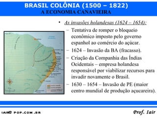 As invasões holandesas (1624 – 1654): Tentativa de romper o bloqueio econômico imposto pelo governo espanhol ao comércio do açúcar. 1624 – Invasão da BA (fracasso). Criação da Companhia das Índias Ocidentais – empresa holandesa responsável por viabilizar recursos para invadir novamente o Brasil. 1630 – 1654 – Invasão de PE (maior centro mundial de produção açucareira). 