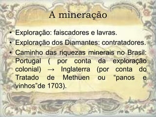 A mineração
• Exploração: faiscadores e lavras.
• Exploração dos Diamantes: contratadores.
• Caminho das riquezas minerais no Brasil:
  Portugal ( por conta da exploração
  colonial) → Inglaterra (por conta do
  Tratado de Methuen ou “panos e
  vinhos”de 1703).
 