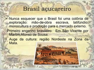 Brasil açucareiro
• Nunca esquecer que o Brasil foi uma colônia de
  exploração: mão-de-obra escrava, latifúndio,
  monocultura e produção para o mercado externo.
 Primeiro engenho brasileiro: Em São Vicente por
  Martim Afonso de Sousa.
• Auge da cultura: região Nordeste na Zona da
  Mata.
 