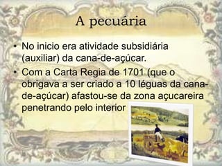 A pecuária
• No inicio era atividade subsidiária
  (auxiliar) da cana-de-açúcar.
• Com a Carta Regia de 1701 (que o
  obrigava a ser criado a 10 léguas da cana-
  de-açúcar) afastou-se da zona açucareira
  penetrando pelo interior do Nordeste.
 