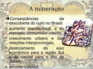 A mineração
Conseqüências                 da
  descoberta do ouro no Brasil:
• aumento populacional, e do
  mercado consumidor interno,
• crescimento urbano e das
  relações interprovinciais,
• deslocamento       do      eixo
  econômico para a região Sul
  e da capital para o Rio de
  Janeiro,
• arrocho colonial.
 