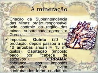 A mineração
• Criação da Superintendência
  das Minas: órgão responsável
  pelo controle da região das
  minas, subordinada apenas a
  Coroa.
• Impostos: Quinto (20 %
  produção, depois passou a ser
  10 arroubas anuais = 15 mil
  quilos), Capitação (imposto
  pago     por    “cabeça    de
  escravos”).        DERRAMA:
  cobrança     dos     impostos
  atrasados.     Para     evitar
  contrabandos foram criadas as
 