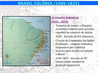 BRASIL COLÔNIA (1500-1822)


            • As invasões holandesas
            • (1624 – 1654):
               – Tentativa de romper o bloqueio
                  econômico imposto pelo governo
                  espanhol ao comércio do açúcar.
               – 1624 – Invasão da BA (fracasso).
               – Criação da Companhia das Índias
                  Ocidentais – empresa holandesa
                  responsável por viabilizar
                  recursos para invadir novamente
                  o Brasil.
               – 1630-1654 – Invasão de PE
                  (maior centro mundial de
                  produção açucareira).
 