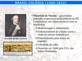 BRASIL COLÔNIA (1500-1822)



                     Maurício de Nassau – governante
                      holandês responsável pelo controle de PE
                      e estabelecer um clima amistoso com os
                      brasileiros.
                        Modernização e urbanização.
                        Embelezamento de cidades (com a
                          vinda de artistas holandeses).
MAURÍCIO DE NASSAU      Financiamento para donos de
                          engenho.
                        Liberdade de culto.
                        Demitido em 1644 pela CIA. das
                          Índias Ocidentais.
 