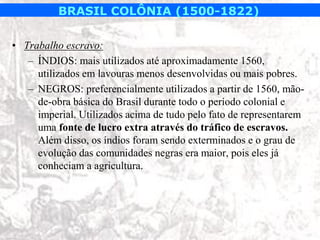 BRASIL COLÔNIA (1500-1822)

• Trabalho escravo:
   – ÍNDIOS: mais utilizados até aproximadamente 1560,
     utilizados em lavouras menos desenvolvidas ou mais pobres.
   – NEGROS: preferencialmente utilizados a partir de 1560, mão-
     de-obra básica do Brasil durante todo o período colonial e
     imperial. Utilizados acima de tudo pelo fato de representarem
     uma fonte de lucro extra através do tráfico de escravos.
     Além disso, os índios foram sendo exterminados e o grau de
     evolução das comunidades negras era maior, pois eles já
     conheciam a agricultura.
 
