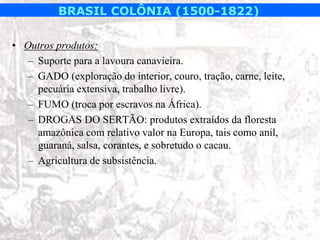 BRASIL COLÔNIA (1500-1822)

• Outros produtos:
   – Suporte para a lavoura canavieira.
   – GADO (exploração do interior, couro, tração, carne, leite,
     pecuária extensiva, trabalho livre).
   – FUMO (troca por escravos na África).
   – DROGAS DO SERTÃO: produtos extraídos da floresta
     amazônica com relativo valor na Europa, tais como anil,
     guaraná, salsa, corantes, e sobretudo o cacau.
   – Agricultura de subsistência.
 