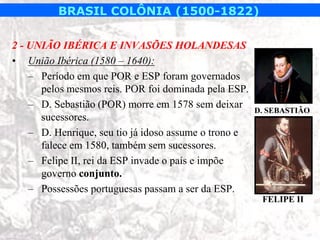 BRASIL COLÔNIA (1500-1822)

2 - UNIÃO IBÉRICA E INVASÕES HOLANDESAS
• União Ibérica (1580 – 1640):
    – Período em que POR e ESP foram governados
      pelos mesmos reis. POR foi dominada pela ESP.
    – D. Sebastião (POR) morre em 1578 sem deixar
                                                       D. SEBASTIÃO
      sucessores.
    – D. Henrique, seu tio já idoso assume o trono e
      falece em 1580, também sem sucessores.
    – Felipe II, rei da ESP invade o país e impõe
      governo conjunto.
    – Possessões portuguesas passam a ser da ESP.
                                                        FELIPE II
 