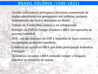 BRASIL COLÔNIA (1500-1822)

– Acordo com nobreza portuguesa determina manutenção de
  órgãos administrativos portugueses nas colônias, portanto,
  internamente não houve alterações no Brasil.
– Tratado de Tordesilhas começa a ser ultrapassado.
– Inimigos da ESP na Europa invadem o BRA em represália ao
  governo espanhol.
– HOL, um dos inimigos da ESP é impedida de fazer comércio
  em qualquer possessão espanhola.
– Comércio do açúcar no BRA que tinha participação holandesa
  é atingido.
– Holandeses invadem o BRA tentando romper o bloqueio
  espanhol ao comércio de açúcar.
 
