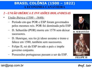 BRASIL COLÔNIA (1500 – 1822)
                  A ECONOMIA CANAVIEIRA

 2 - UNIÃO IBÉRICA E INVASÕES HOLANDESAS
 • União Ibérica (1580 – 1640):
     – Período em que POR e ESP foram governados
       pelos mesmos reis. POR foi dominada pela ESP.
     – D. Sebastião (POR) morre em 1578 sem deixar
                                                        D. SEBASTIÃO
       sucessores.
     – D. Henrique, seu tio já idoso assume o trono e
       falece em 1580, também sem sucessores.
     – Felipe II, rei da ESP invade o país e impõe
       governo conjunto.
     – Possessões portuguesas passam a ser da ESP.
                                                         FELIPE II


iair@pop.com.br                                            Prof. Iair
 