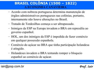 BRASIL COLÔNIA (1500 – 1822)
                  A ECONOMIA CANAVIEIRA
    – Acordo com nobreza portuguesa determina manutenção de
      órgãos administrativos portugueses nas colônias, portanto,
      internamente não houve alterações no Brasil.
    – Tratado de Tordesilhas começa a ser ultrapassado.
    – Inimigos da ESP na Europa invadem o BRA em represália ao
      governo espanhol.
    – HOL, um dos inimigos da ESP é impedida de fazer comércio
      em qualquer possessão espanhola.
    – Comércio do açúcar no BRA que tinha participação holandesa
      é atingido.
    – Holandeses invadem o BRA tentando romper o bloqueio
      espanhol ao comércio de açúcar.


iair@pop.com.br                                         Prof. Iair
 