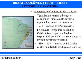 BRASIL COLÔNIA (1500 – 1822)
                  A ECONOMIA CANAVIEIRA
                       • As invasões holandesas (1624 – 1654):
                          – Tentativa de romper o bloqueio
                            econômico imposto pelo governo
                            espanhol ao comércio do açúcar.
                          – 1624 – Invasão da BA (fracasso).
                          – Criação da Companhia das Índias
                            Ocidentais – empresa holandesa
                            responsável por viabilizar recursos para
                            invadir novamente o Brasil.
                          – 1630 – 1654 – Invasão de PE (maior
                            centro mundial de produção açucareira).



iair@pop.com.br                                          Prof. Iair
 