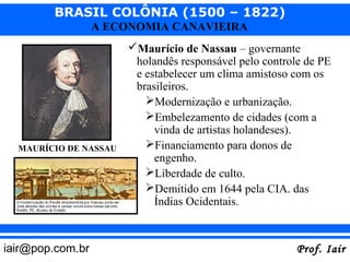 BRASIL COLÔNIA (1500 – 1822)
                  A ECONOMIA CANAVIEIRA
                       Maurício de Nassau – governante
                        holandês responsável pelo controle de PE
                        e estabelecer um clima amistoso com os
                        brasileiros.
                          Modernização e urbanização.
                          Embelezamento de cidades (com a
                            vinda de artistas holandeses).
  MAURÍCIO DE NASSAU      Financiamento para donos de
                            engenho.
                          Liberdade de culto.
                          Demitido em 1644 pela CIA. das
                            Índias Ocidentais.



iair@pop.com.br                                          Prof. Iair
 