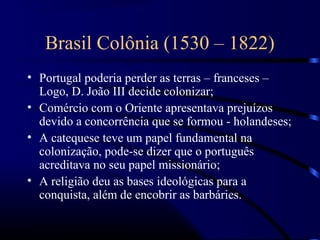 Brasil Colônia (1530 – 1822)
• Portugal poderia perder as terras – franceses –
  Logo, D. João III decide colonizar;
• Comércio com o Oriente apresentava prejuízos
  devido a concorrência que se formou - holandeses;
• A catequese teve um papel fundamental na
  colonização, pode-se dizer que o português
  acreditava no seu papel missionário;
• A religião deu as bases ideológicas para a
  conquista, além de encobrir as barbáries.
 