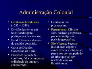 Administração Colonial
• Capitanias hereditárias         • Capitanias que
  (1532 – 1548):                    prosperaram:
 Divisão das terras em            Pernambuco: Clima e
  lotes doados para                 solo, posição geográfica,
  portugueses destacados;           paz com indígenas e
 Foral: Direitos e deveres         posição geográfica;
  do capitão donatário;            São Vicente: Sucesso
 Carta de Doação:                  inicial, mas depois a
  Concessão da Terra;               concorrência a ultrapassa,
 Fracasso: Falta de $,             passamos por um período
  conflitos, falta de interesse     de crise que vai ser
  e distância de um gov.            resolvida com os
  centralizado.                     Bandeirantes.
 