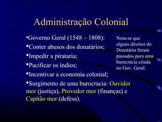 Administração Colonial
•Governo Geral (1548 – 1808):      Nota-se que
                                   alguns direitos do
Conter abusos dos donatários;
                                   Donatário foram
Impedir a pirataria;              passados para uma
                                   burocracia criada
Pacificar os índios;              no Gov. Geral.
Incentivar a economia colonial;
Surgimento de uma burocracia: Ouvidor
mor (justiça), Provedor mor (finanças) e
Capitão mor (defesa).
 