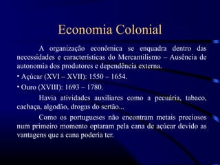 Economia Colonial
       A organização econômica se enquadra dentro das
necessidades e características do Mercantilismo – Ausência de
autonomia dos produtores e dependência externa.
• Açúcar (XVI – XVII): 1550 – 1654.
• Ouro (XVIII): 1693 – 1780.
       Havia atividades auxiliares como a pecuária, tabaco,
cachaça, algodão, drogas do sertão...
       Como os portugueses não encontram metais preciosos
num primeiro momento optaram pela cana de açúcar devido as
vantagens que a cana poderia ter.
 