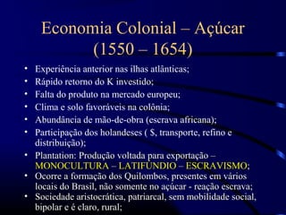 Economia Colonial – Açúcar
          (1550 – 1654)
• Experiência anterior nas ilhas atlânticas;
• Rápido retorno do K investido;
• Falta do produto na mercado europeu;
• Clima e solo favoráveis na colônia;
• Abundância de mão-de-obra (escrava africana);
• Participação dos holandeses ( $, transporte, refino e
  distribuição);
• Plantation: Produção voltada para exportação –
  MONOCULTURA – LATIFÚNDIO – ESCRAVISMO;
• Ocorre a formação dos Quilombos, presentes em vários
  locais do Brasil, não somente no açúcar - reação escrava;
• Sociedade aristocrática, patriarcal, sem mobilidade social,
  bipolar e é claro, rural;
 