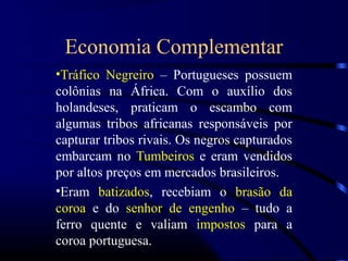 Economia Complementar
•Tráfico Negreiro – Portugueses possuem
colônias na África. Com o auxílio dos
holandeses, praticam o escambo com
algumas tribos africanas responsáveis por
capturar tribos rivais. Os negros capturados
embarcam no Tumbeiros e eram vendidos
por altos preços em mercados brasileiros.
•Eram batizados, recebiam o brasão da
coroa e do senhor de engenho – tudo a
ferro quente e valiam impostos para a
coroa portuguesa.
 