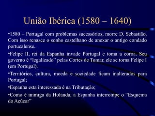 União Ibérica (1580 – 1640)
•1580 – Portugal com problemas sucessórios, morre D. Sebastião.
Com isso renasce o sonho castelhano de anexar o antigo condado
portucalense.
•Felipe II, rei da Espanha invade Portugal e toma a coroa. Seu
governo é “legalizado” pelas Cortes de Tomar, ele se torna Felipe I
(em Portugal).
•Territórios, cultura, moeda e sociedade ficam inalterados para
Portugal;
•Espanha esta interessada é na Tributação;
•Como é inimiga da Holanda, a Espanha interrompe o “Esquema
do Açúcar”
 