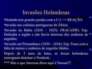 Invasões Holandesas
•Holanda tem grandes perdas com a U.I. => REAÇÃO.
•Invasão nas colônias portuguesas da África;
•Invasão na Bahia (1624 – 1625): FRACASSO, Esp.
Defendia a região e não havia interesse dos senhores de
engenho;
•Invasão em Pernambuco (1630 – 1654): Esp. Fraca com a
falta de metais e senhores de engenho falidos.
Depois de 5 anos de lutas, as forças holandesas
conseguem dominar o Nordeste.
*** Mas o que interessa disso aqui é Nassau!!!
 