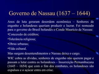 Governo de Nassau (1637 – 1644)
Anos de luta geraram desordem econômica – Senhores de
engenho e holandeses queriam produzir e lucrar. Foi nomeado
para o governo do Brasil holandês o Conde Maurício de Nassau:
•Concessão de créditos;
•Tolerância religiosa;
•Obras urbanas;
•Vida cultural.
Mas surgem desentendimentos e Nassau deixa o cargo.
WIC cobra as dívidas, senhores de engenho não querem pagar e
passam a lutar contra os holandeses – Insurreição Pernambucana
(1645 – 1654) que com o fim dos combates, os holandeses são
expulsos e o açúcar entra em crise.
 