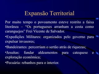 Expansão Territorial
Por muito tempo o povoamento esteve restrito a faixa
litorânea – “Os portugueses arranham a costa como
caranguejos” Frei Vicente de Salvador.
•Expedições Militares: organizados pelo governo para
expulsar invasores;
•Bandeirantes: percorriam o sertão atrás de riquezas;
•Jesuítas: fundar aldeamentos para catequese e
exploração econômica;
•Pecuária: rebanhos para o interior.
 