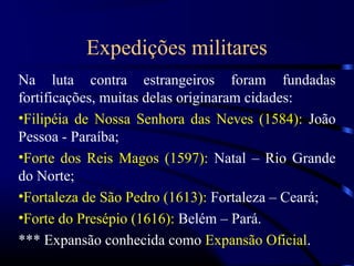Expedições militares
Na luta contra estrangeiros foram fundadas
fortificações, muitas delas originaram cidades:
•Filipéia de Nossa Senhora das Neves (1584): João
Pessoa - Paraíba;
•Forte dos Reis Magos (1597): Natal – Rio Grande
do Norte;
•Fortaleza de São Pedro (1613): Fortaleza – Ceará;
•Forte do Presépio (1616): Belém – Pará.
*** Expansão conhecida como Expansão Oficial.
 