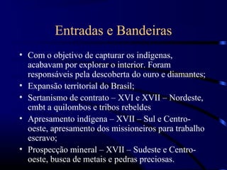 Entradas e Bandeiras
• Com o objetivo de capturar os indígenas,
  acabavam por explorar o interior. Foram
  responsáveis pela descoberta do ouro e diamantes;
• Expansão territorial do Brasil;
• Sertanismo de contrato – XVI e XVII – Nordeste,
  cmbt a quilombos e tribos rebeldes
• Apresamento indígena – XVII – Sul e Centro-
  oeste, apresamento dos missioneiros para trabalho
  escravo;
• Prospecção mineral – XVII – Sudeste e Centro-
  oeste, busca de metais e pedras preciosas.
 