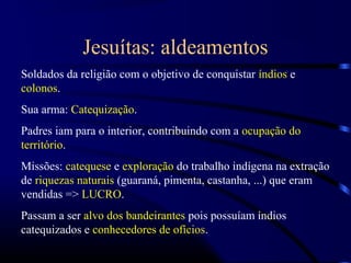 Jesuítas: aldeamentos
Soldados da religião com o objetivo de conquistar índios e
colonos.
Sua arma: Catequização.
Padres iam para o interior, contribuindo com a ocupação do
território.
Missões: catequese e exploração do trabalho indígena na extração
de riquezas naturais (guaraná, pimenta, castanha, ...) que eram
vendidas => LUCRO.
Passam a ser alvo dos bandeirantes pois possuíam índios
catequizados e conhecedores de ofícios.
 