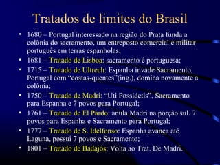 Tratados de limites do Brasil
• 1680 – Portugal interessado na região do Prata funda a
  colônia do sacramento, um entreposto comercial e militar
  português em terras espanholas;
• 1681 – Tratado de Lisboa: sacramento é portuguesa;
• 1715 – Tratado de Ultrech: Espanha invade Sacramento,
  Portugal com “costas-quentes”(ing.), domina novamente a
  colônia;
• 1750 – Tratado de Madri: “Uti Possidetis”, Sacramento
  para Espanha e 7 povos para Portugal;
• 1761 – Tratado de El Pardo: anula Madri na porção sul. 7
  povos para Espanha e Sacramento para Portugal;
• 1777 – Tratado de S. Idelfonso: Espanha avança até
  Laguna, possui 7 povos e Sacramento;
• 1801 – Tratado de Badajós: Volta ao Trat. De Madri.
 
